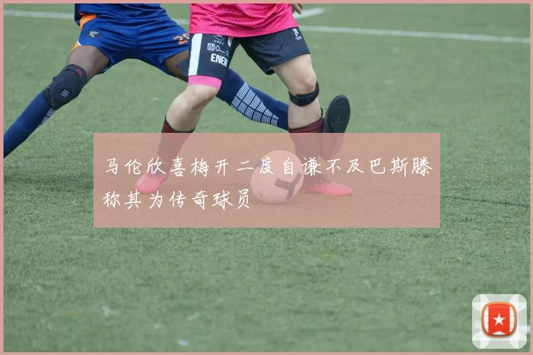马伦欣喜梅开二度自谦不及巴斯滕称其为传奇球员