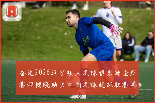 奋进2026辽宁铁人足球俱乐部全新赛程揭晓助力中国足球超级联赛再创辉煌