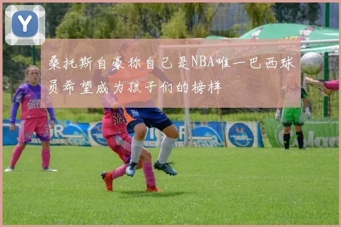 桑托斯自豪称自己是NBA唯一巴西球员希望成为孩子们的榜样