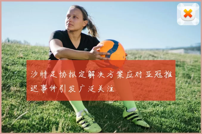沙特足协拟定解决方案应对亚冠推迟事件引发广泛关注