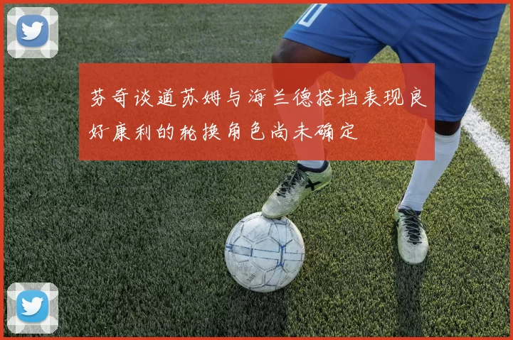 芬奇谈道苏姆与海兰德搭档表现良好康利的轮换角色尚未确定