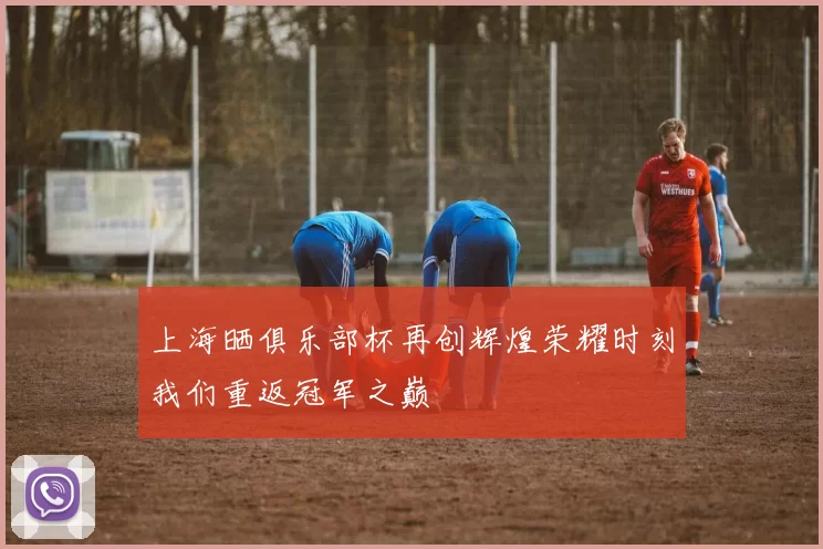 上海晒俱乐部杯再创辉煌荣耀时刻我们重返冠军之巅