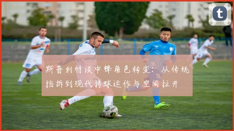 斯普利特谈中锋角色转变：从传统挡拆到现代持球运作与空间拉开