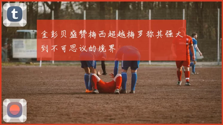 金彭贝盛赞梅西超越梅罗称其强大到不可思议的境界