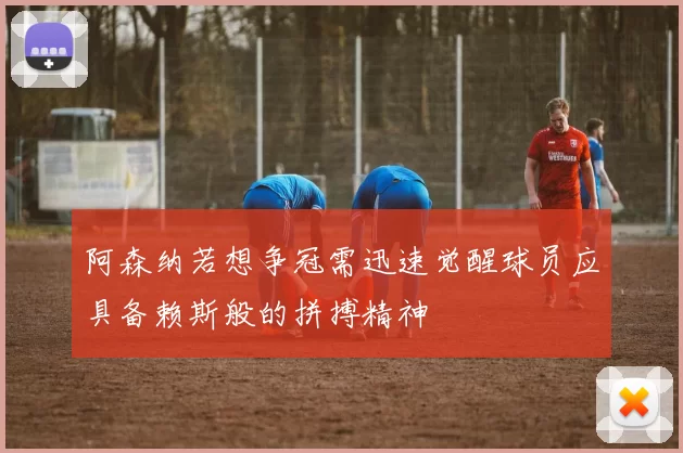 阿森纳若想争冠需迅速觉醒球员应具备赖斯般的拼搏精神