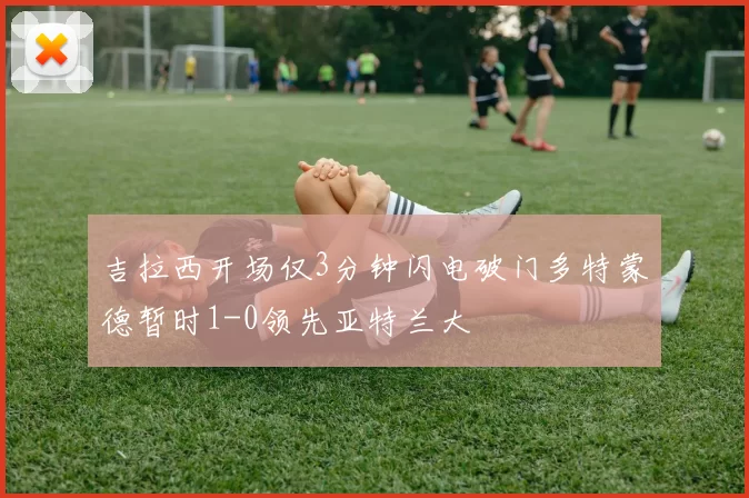 吉拉西开场仅3分钟闪电破门多特蒙德暂时1-0领先亚特兰大