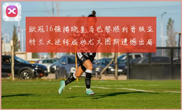 欧冠16强揭晓皇马巴黎顺利晋级亚特兰大逆转成功尤文图斯遗憾出局