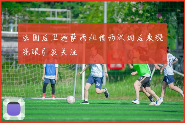 法国后卫迪萨西租借西汉姆后表现亮眼引发关注