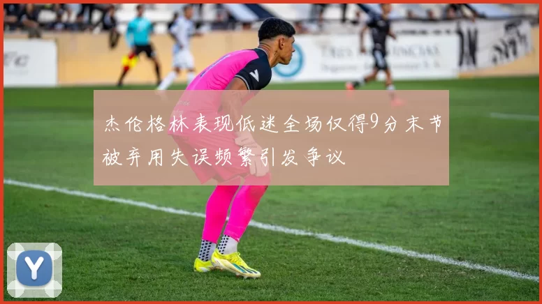 杰伦格林表现低迷全场仅得9分末节被弃用失误频繁引发争议