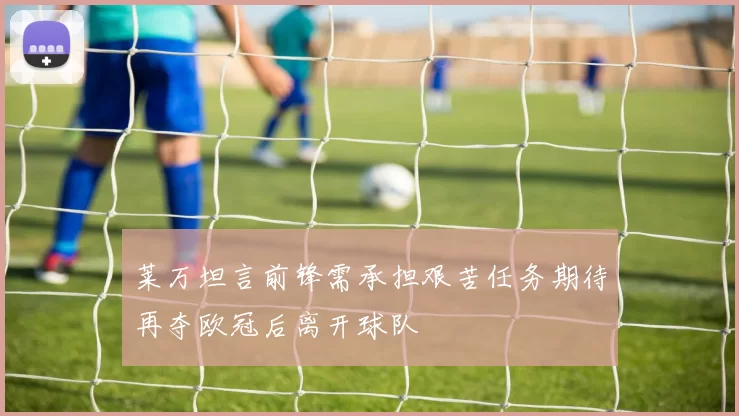 莱万坦言前锋需承担艰苦任务期待再夺欧冠后离开球队