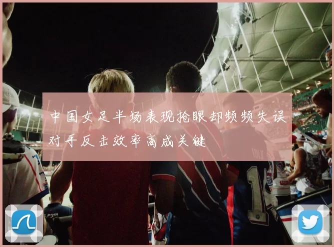 中国女足半场表现抢眼却频频失误对手反击效率高成关键