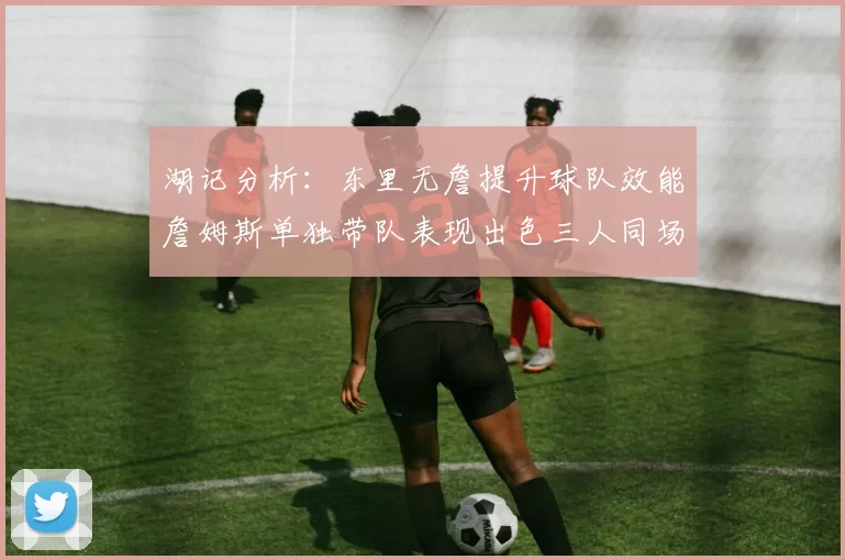 湖记分析：东里无詹提升球队效能詹姆斯单独带队表现出色三人同场反而下滑