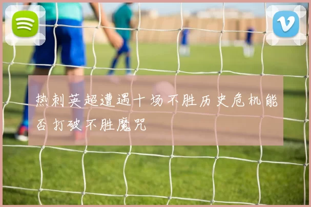 热刺英超遭遇十场不胜历史危机能否打破不胜魔咒