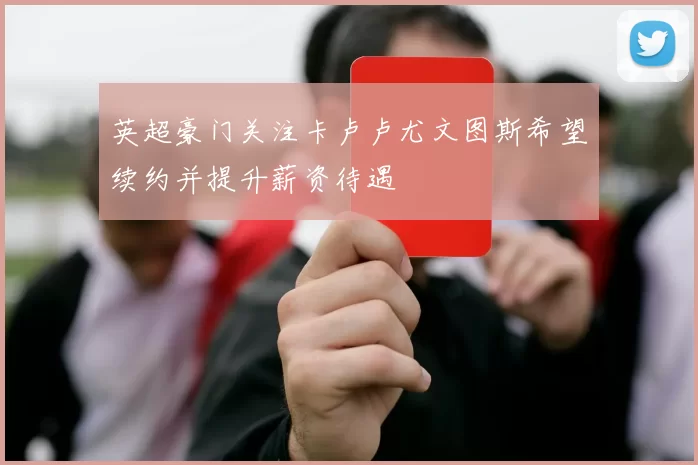 英超豪门关注卡卢卢尤文图斯希望续约并提升薪资待遇