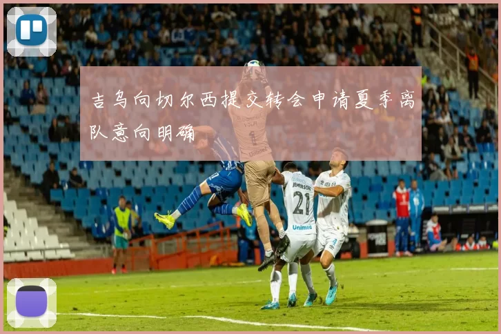 吉乌向切尔西提交转会申请夏季离队意向明确