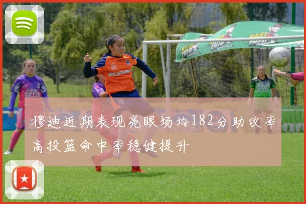穆迪近期表现亮眼场均182分助攻率高投篮命中率稳健提升