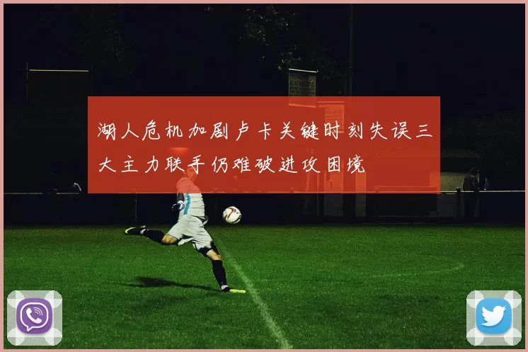 湖人危机加剧卢卡关键时刻失误三大主力联手仍难破进攻困境