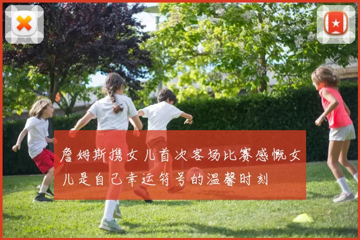 詹姆斯携女儿首次客场比赛感慨女儿是自己幸运符号的温馨时刻