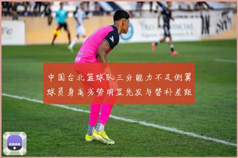 中国台北篮球队三分能力不足侧翼球员身高劣势明显先发与替补差距显著