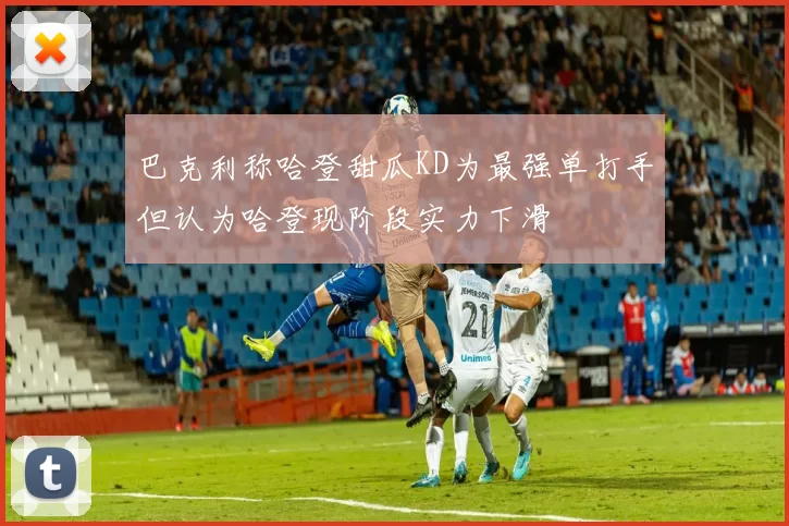 巴克利称哈登甜瓜KD为最强单打手但认为哈登现阶段实力下滑
