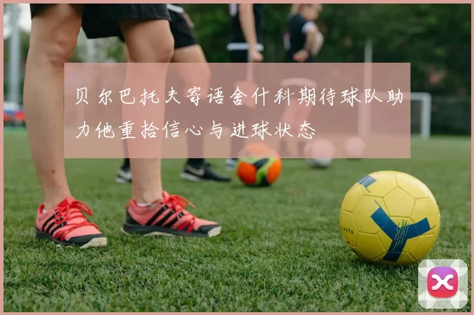 贝尔巴托夫寄语舍什科期待球队助力他重拾信心与进球状态