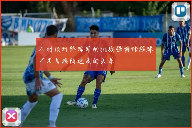 八村谈对阵绿军的挑战强调转移球不足与换防速度的关系