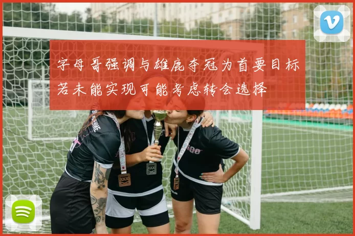 字母哥强调与雄鹿夺冠为首要目标若未能实现可能考虑转会选择