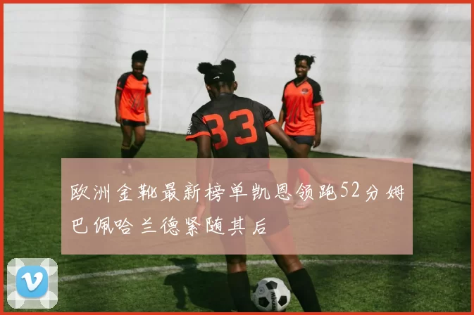 欧洲金靴最新榜单凯恩领跑52分姆巴佩哈兰德紧随其后