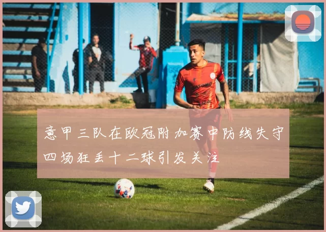意甲三队在欧冠附加赛中防线失守四场狂丢十二球引发关注
